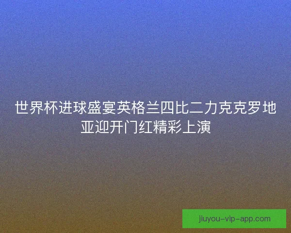 世界杯进球盛宴英格兰四比二力克克罗地亚迎开门红精彩上演