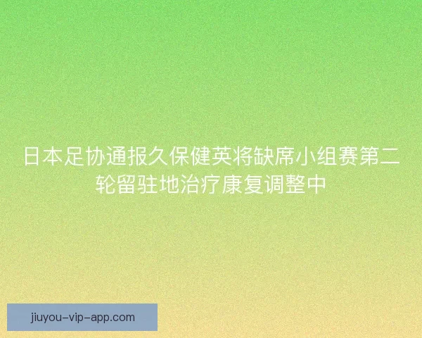 日本足协通报久保健英将缺席小组赛第二轮留驻地治疗康复调整中