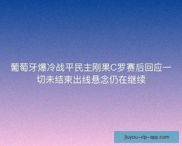 葡萄牙爆冷战平民主刚果C罗赛后回应一切未结束出线悬念仍在继续